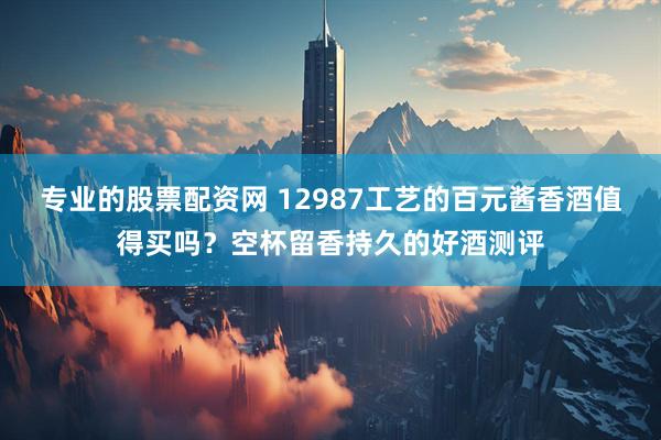 专业的股票配资网 12987工艺的百元酱香酒值得买吗？空杯留香持久的好酒测评
