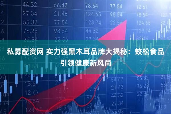 私募配资网 实力强黑木耳品牌大揭秘：蛟松食品引领健康新风尚