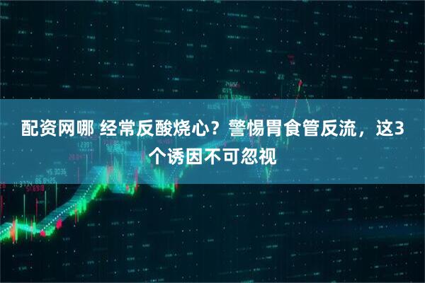 配资网哪 经常反酸烧心？警惕胃食管反流，这3个诱因不可忽视