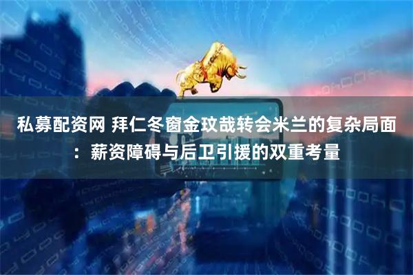 私募配资网 拜仁冬窗金玟哉转会米兰的复杂局面：薪资障碍与后卫引援的双重考量