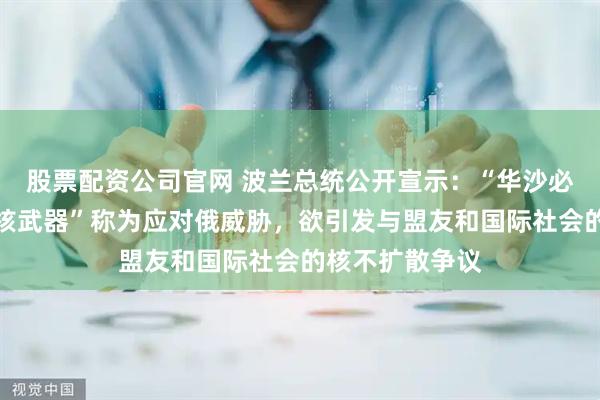 股票配资公司官网 波兰总统公开宣示：“华沙必须拥有自己的核武器”称为应对俄威胁，欲引发与盟友和国际社会的核不扩散争议