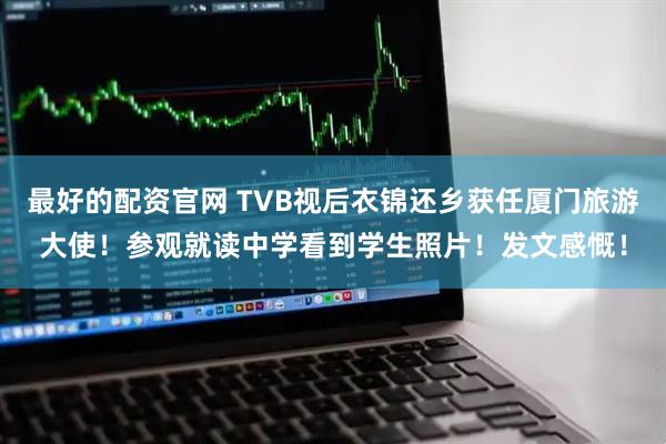 最好的配资官网 TVB视后衣锦还乡获任厦门旅游大使！参观就读中学看到学生照片！发文感慨！