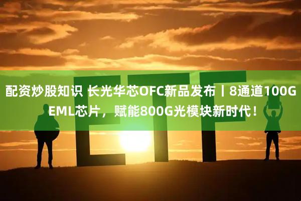 配资炒股知识 长光华芯OFC新品发布丨8通道100G EML芯片，赋能800G光模块新时代！