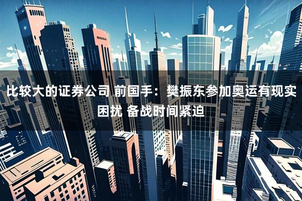 比较大的证券公司 前国手:樊振东参加奥运有现实困扰 备战时间紧迫