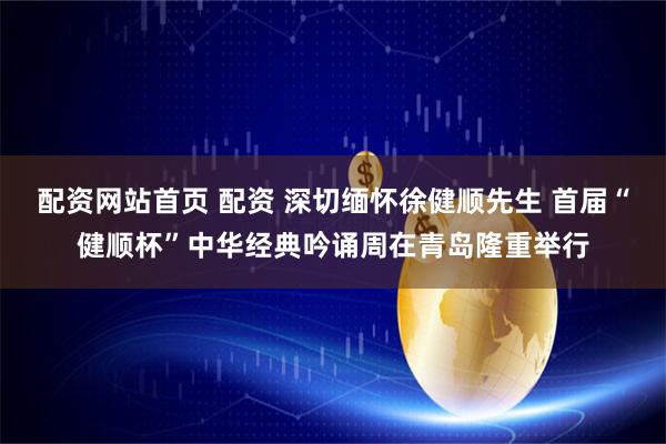 配资网站首页 配资 深切缅怀徐健顺先生 首届“健顺杯”中华经典吟诵周在青岛隆重举行