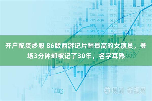 开户配资炒股 86版西游记片酬最高的女演员，登场3分钟却被记了30年，名字耳熟