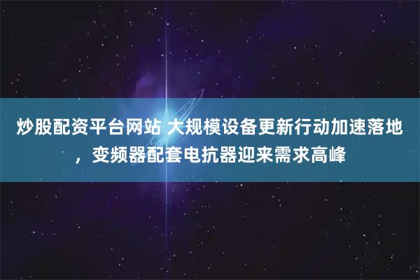 炒股配资平台网站 大规模设备更新行动加速落地，变频器配套电抗器迎来需求高峰
