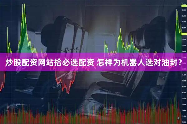 炒股配资网站拾必选配资 怎样为机器人选对油封？