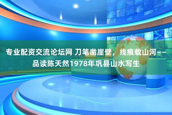 专业配资交流论坛网 刀笔凿崖壁，线痕载山河——品读陈天然1978年巩县山水写生