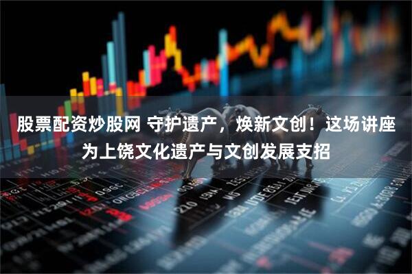 股票配资炒股网 守护遗产，焕新文创！这场讲座为上饶文化遗产与文创发展支招
