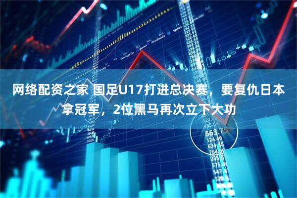 网络配资之家 国足U17打进总决赛，要复仇日本拿冠军，2位黑马再次立下大功