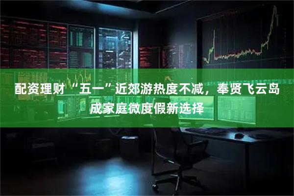 配资理财 “五一”近郊游热度不减,奉贤飞云岛成家庭微度假新选择