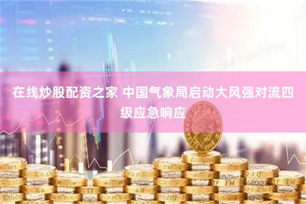 在线炒股配资之家 中国气象局启动大风强对流四级应急响应
