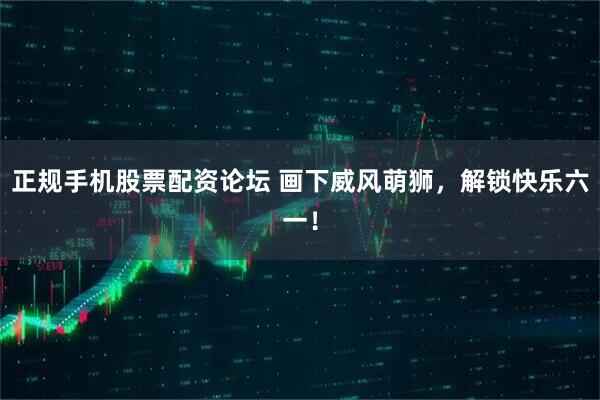 正规手机股票配资论坛 画下威风萌狮，解锁快乐六一！