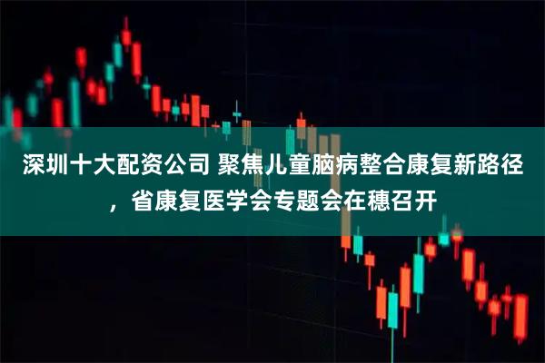深圳十大配资公司 聚焦儿童脑病整合康复新路径，省康复医学会专题会在穗召开