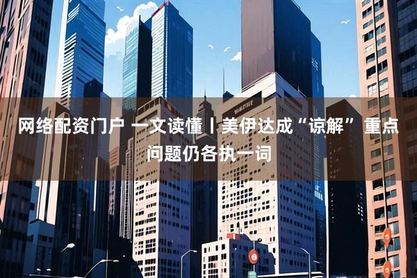 网络配资门户 一文读懂丨美伊达成“谅解” 重点问题仍各执一词